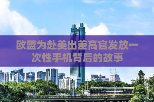 欧盟为赴美出差高官发放一次性手机背后的故事