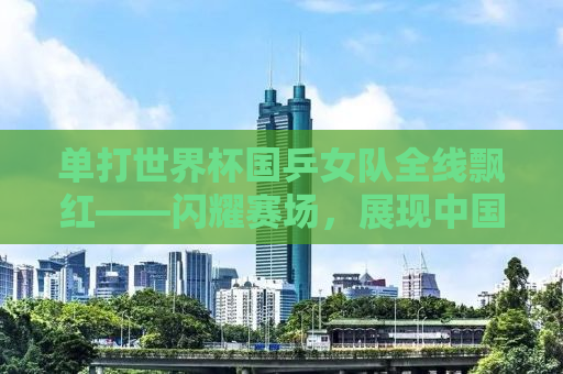 单打世界杯国乒女队全线飘红——闪耀赛场，展现中国力量
