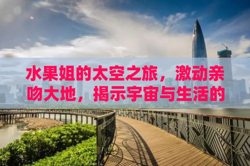 水果姐的太空之旅，激动亲吻大地，揭示宇宙与生活的无限魅力