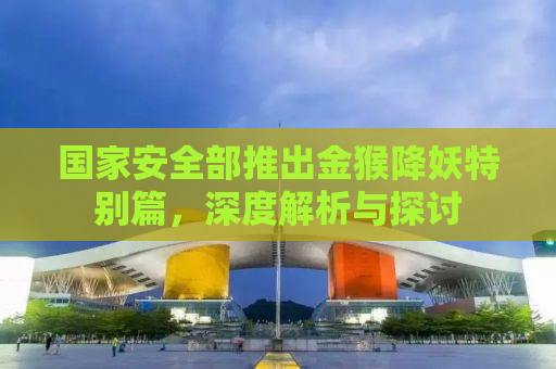 国家安全部推出金猴降妖特别篇，深度解析与探讨