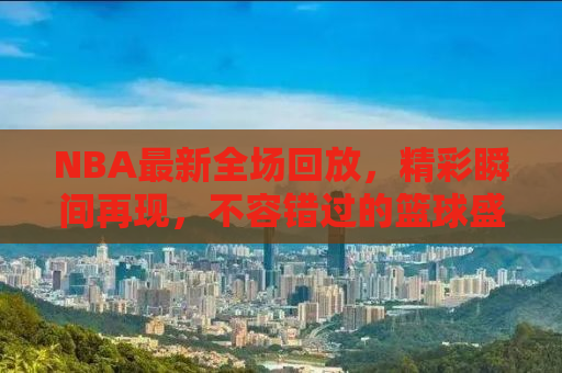 NBA最新全场回放，精彩瞬间再现，不容错过的篮球盛宴！