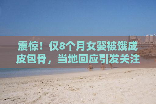 震惊！仅8个月女婴被饿成皮包骨，当地回应引发关注