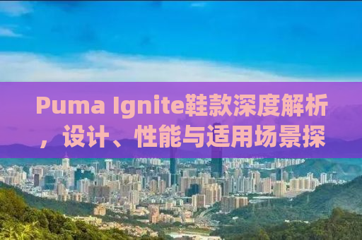 Puma Ignite鞋款深度解析，设计、性能与适用场景探索