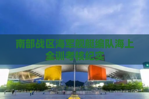 南部战区海军舰艇编队海上全训考核纪实