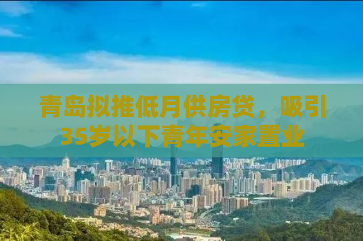 青岛拟推低月供房贷，吸引35岁以下青年安家置业