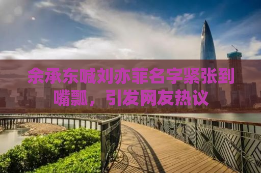 余承东喊刘亦菲名字紧张到嘴瓢，引发网友热议