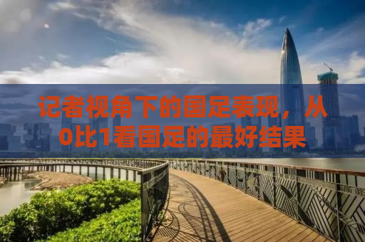 记者视角下的国足表现，从0比1看国足的最好结果