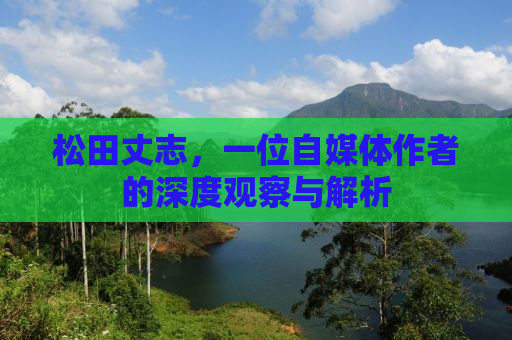 松田丈志，一位自媒体作者的深度观察与解析