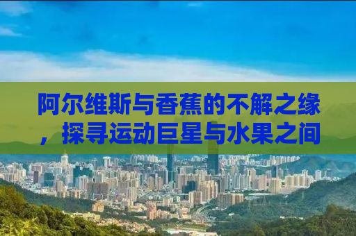 阿尔维斯与香蕉的不解之缘，探寻运动巨星与水果之间的故事