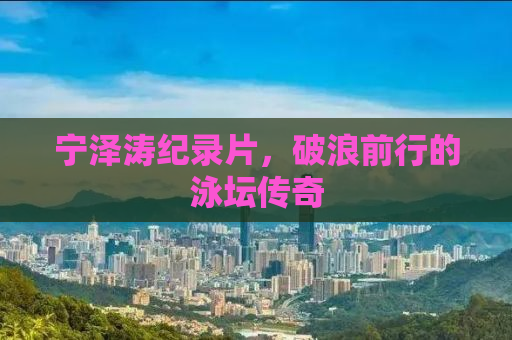 宁泽涛纪录片，破浪前行的泳坛传奇