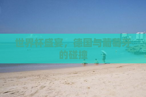 世界杯盛宴，德国与葡萄牙的碰撞