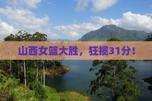 山西女篮大胜，狂揽31分！