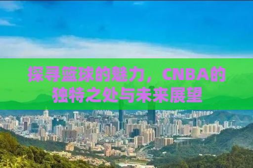 探寻篮球的魅力，CNBA的独特之处与未来展望