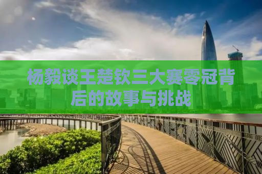 杨毅谈王楚钦三大赛零冠背后的故事与挑战