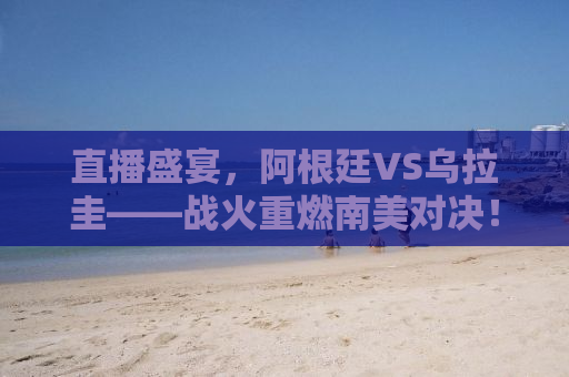 直播盛宴，阿根廷VS乌拉圭——战火重燃南美对决！
