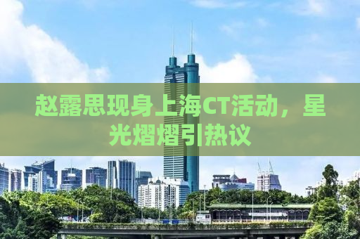 赵露思现身上海CT活动，星光熠熠引热议