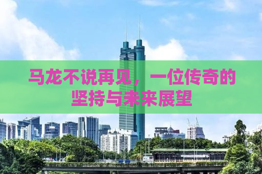 马龙不说再见，一位传奇的坚持与未来展望