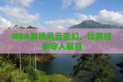 NBA赛场风云变幻，比赛结果令人瞩目