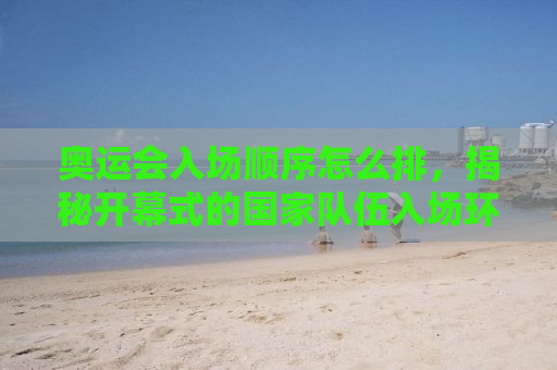 奥运会入场顺序怎么排，揭秘开幕式的国家队伍入场环节