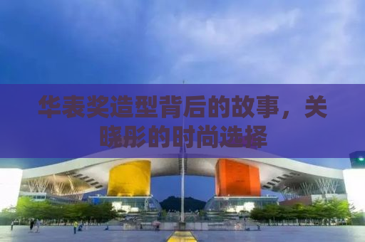 华表奖造型背后的故事，关晓彤的时尚选择
