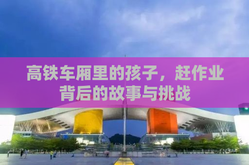 高铁车厢里的孩子，赶作业背后的故事与挑战