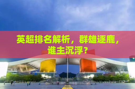 英超排名解析，群雄逐鹿，谁主沉浮？