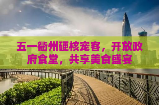 五一衢州硬核宠客，开放政府食堂，共享美食盛宴