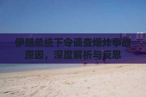伊朗总统下令调查爆炸事故原因，深度解析与反思