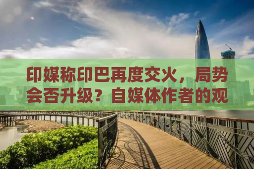 印媒称印巴再度交火，局势会否升级？自媒体作者的观察与分析