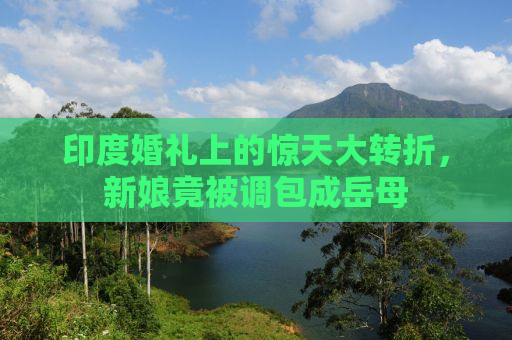 印度婚礼上的惊天大转折，新娘竟被调包成岳母