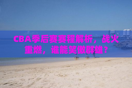 CBA季后赛赛程解析，战火重燃，谁能笑傲群雄？