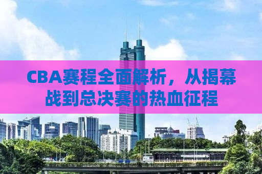 CBA赛程全面解析，从揭幕战到总决赛的热血征程