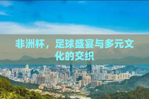 非洲杯，足球盛宴与多元文化的交织