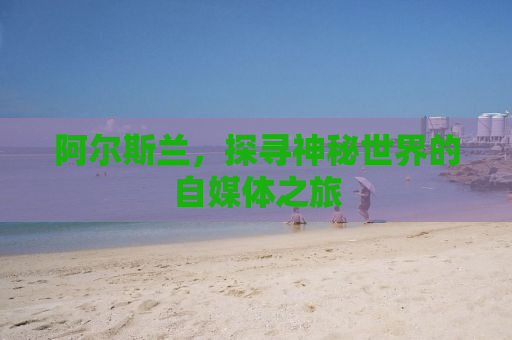 阿尔斯兰，探寻神秘世界的自媒体之旅