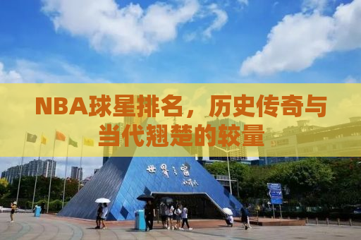 NBA球星排名，历史传奇与当代翘楚的较量