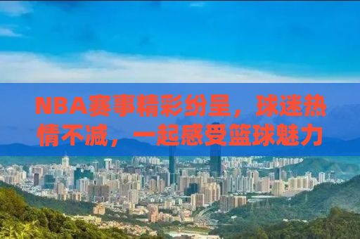 NBA赛事精彩纷呈，球迷热情不减，一起感受篮球魅力！