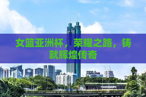 女篮亚洲杯，荣耀之路，铸就辉煌传奇