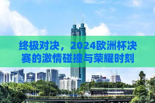终极对决，2024欧洲杯决赛的激情碰撞与荣耀时刻