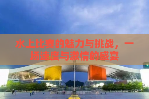 水上比赛的魅力与挑战，一场速度与激情的盛宴