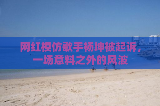网红模仿歌手杨坤被起诉，一场意料之外的风波
