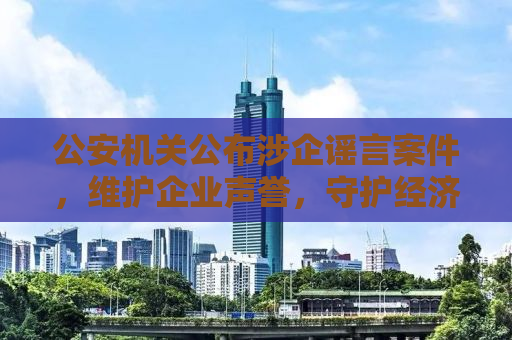公安机关公布涉企谣言案件，维护企业声誉，守护经济安全