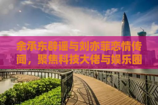 余承东辟谣与刘亦菲恋情传闻，聚焦科技大佬与娱乐圈新星的无端绯闻