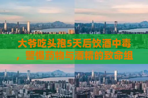 大爷吃头孢5天后饮酒中毒，警惕药物与酒精的致命组合！