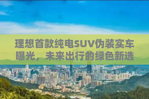 理想首款纯电SUV伪装实车曝光，未来出行的绿色新选择