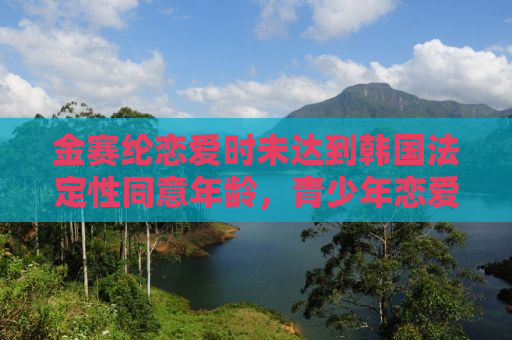 金赛纶恋爱时未达到韩国法定性同意年龄，青少年恋爱的挑战与启示