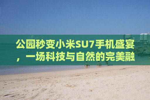 公园秒变小米SU7手机盛宴，一场科技与自然的完美融合