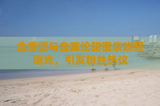 金秀贤与金赛纶甜蜜亲吻照曝光，引发粉丝热议