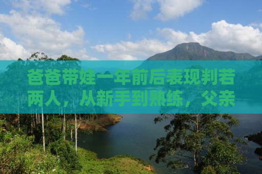 爸爸带娃一年前后表现判若两人，从新手到熟练，父亲育儿的蜕变之路