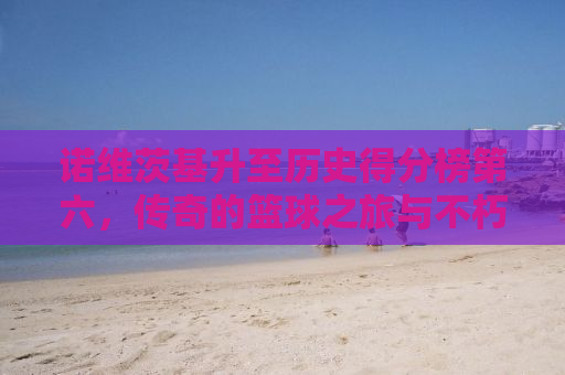 诺维茨基升至历史得分榜第六，传奇的篮球之旅与不朽的传奇精神