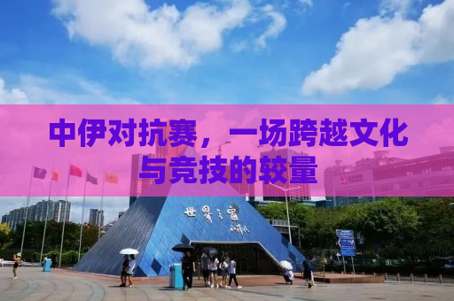 中伊对抗赛，一场跨越文化与竞技的较量